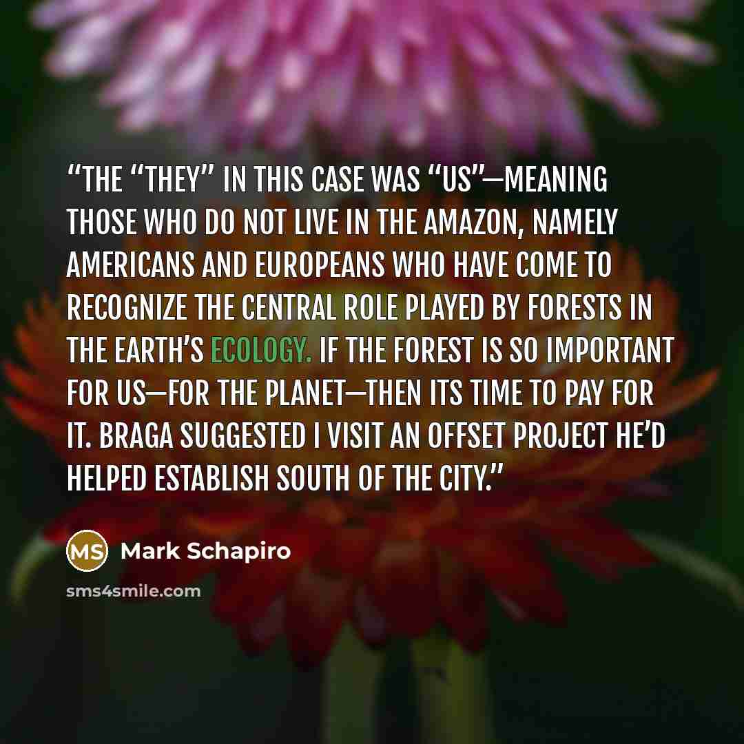 “The “they” in this case was “us”—meaning those who do not live in the Amazon, namely Americans and Europeans who have come to recognize the central role played by forests in the earth’s ecology. If the forest is so important for us—for the planet—then its time to pay for it. Braga suggested I…” quote by Mark Schapiro