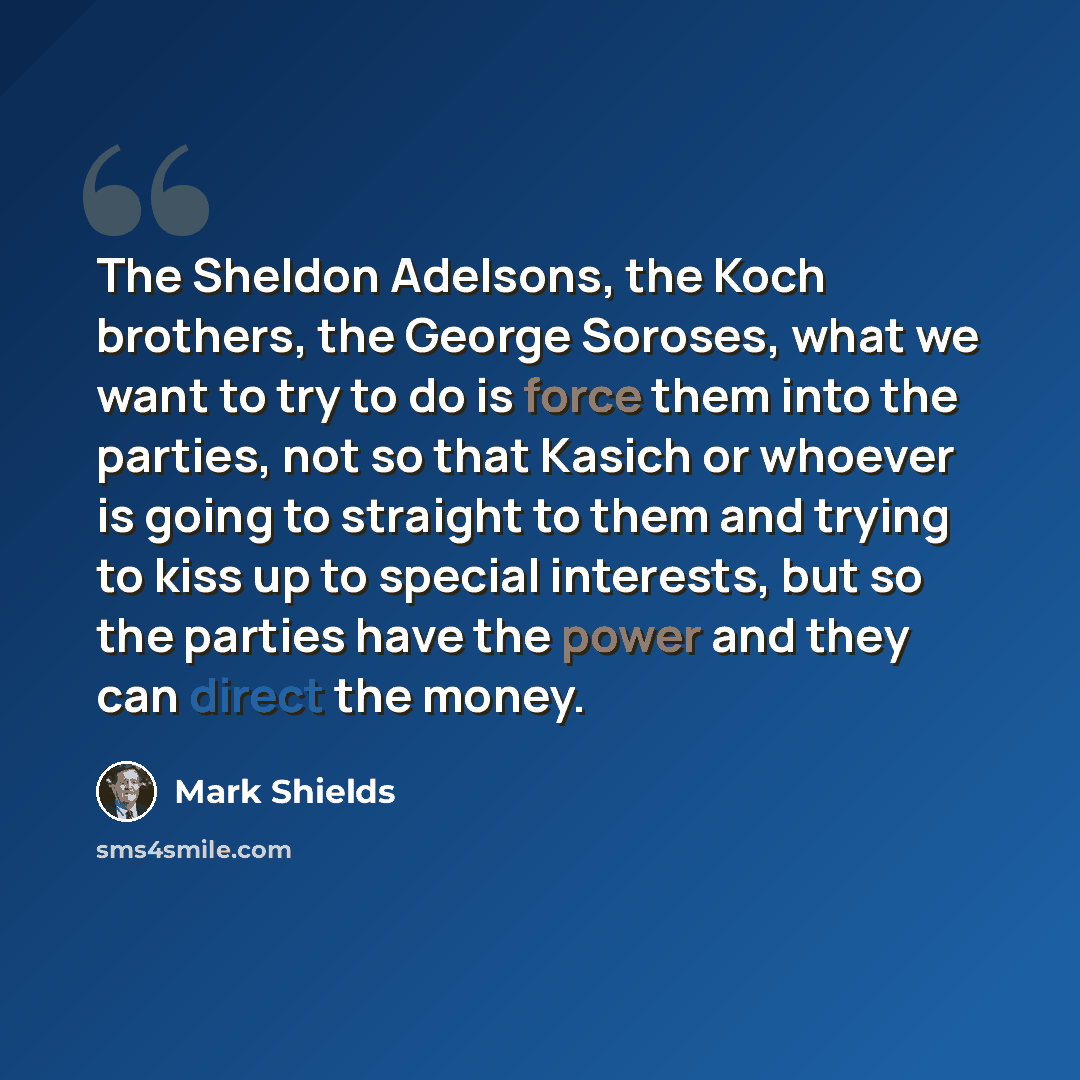 “The Sheldon Adelsons, the Koch brothers, the George Soroses, what we want to try to do is force them into the parties, not so that Kasich or whoever is going to straight to them and trying to kiss up to special interests, but so the parties have the power and they can direct the money.” quote by Mark Shields