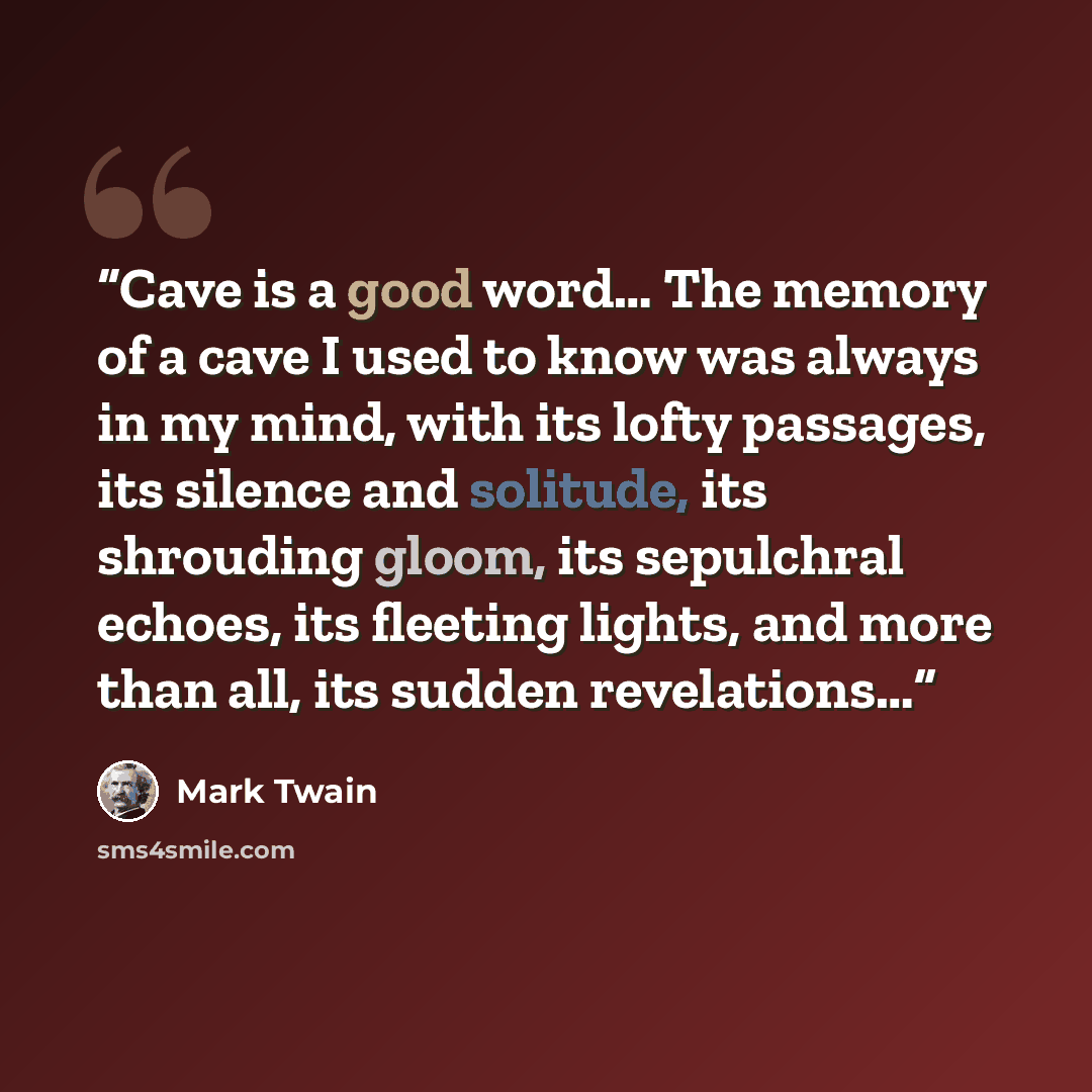 “Cave is a good word… The memory of a cave I used to know was always in my mind, with its lofty passages, its silence and solitude, its shrouding gloom, its sepulchral echoes, its fleeting lights, and more than all, its sudden revelations…” quote by Mark Twain