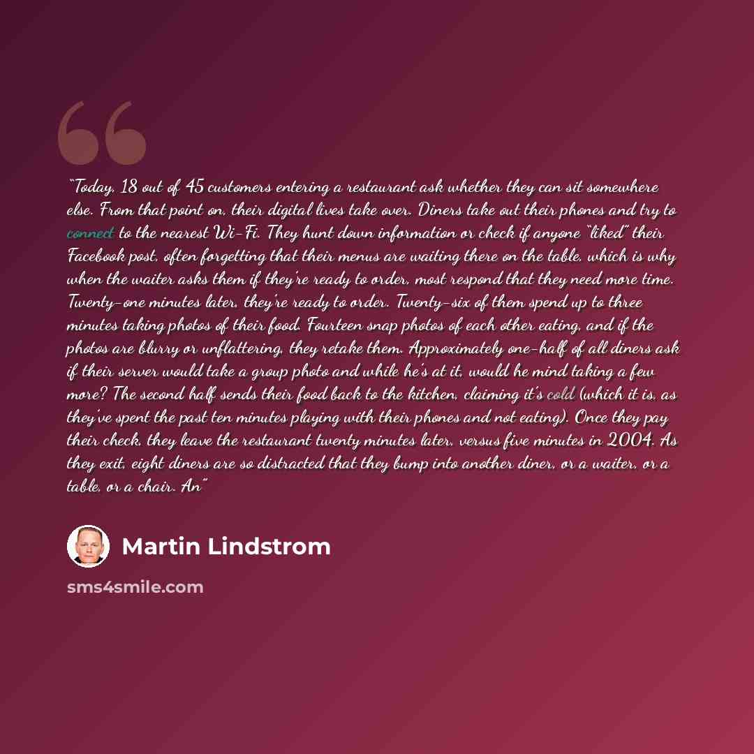 “Today, 18 out of 45 customers entering a restaurant ask whether they can sit somewhere else. From that point on, their digital lives take over. Diners take out their phones and try to connect to the nearest Wi-Fi. They hunt down information or check if anyone “liked” their Facebook post, often…” quote by Martin Lindstrom
