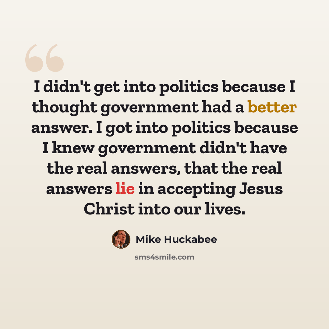 “I didn't get into politics because I thought government had a better answer. I got into politics because I knew government didn't have the real answers, that the real answers lie in accepting Jesus Christ into our lives.” quote by Mike Huckabee