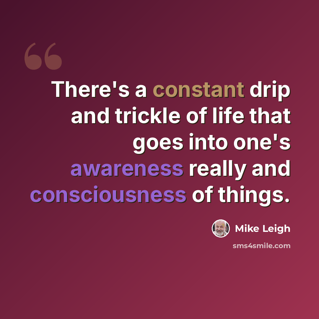 “There's a constant drip and trickle of life that goes into one's awareness really and consciousness of things.” quote by Mike Leigh