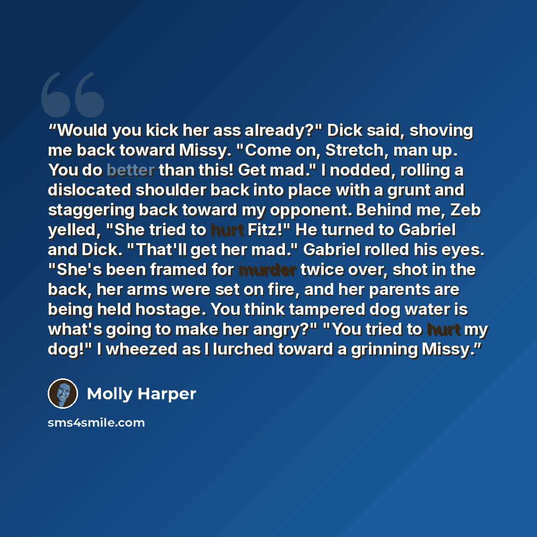 “Would you kick her ass already?" Dick said, shoving me back toward Missy. "Come on, Stretch, man up. You do better than this! Get mad." I nodded, rolling a dislocated shoulder back into place with a grunt and staggering back toward my opponent. Behind me, Zeb yelled, "She tried to hurt Fitz!" He…” quote by Molly Harper
