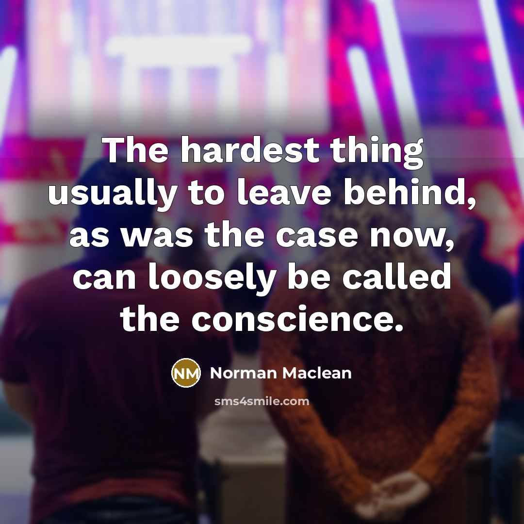 “The hardest thing usually to leave behind, as was the case now, can loosely be called the conscience.” quote by Norman Maclean