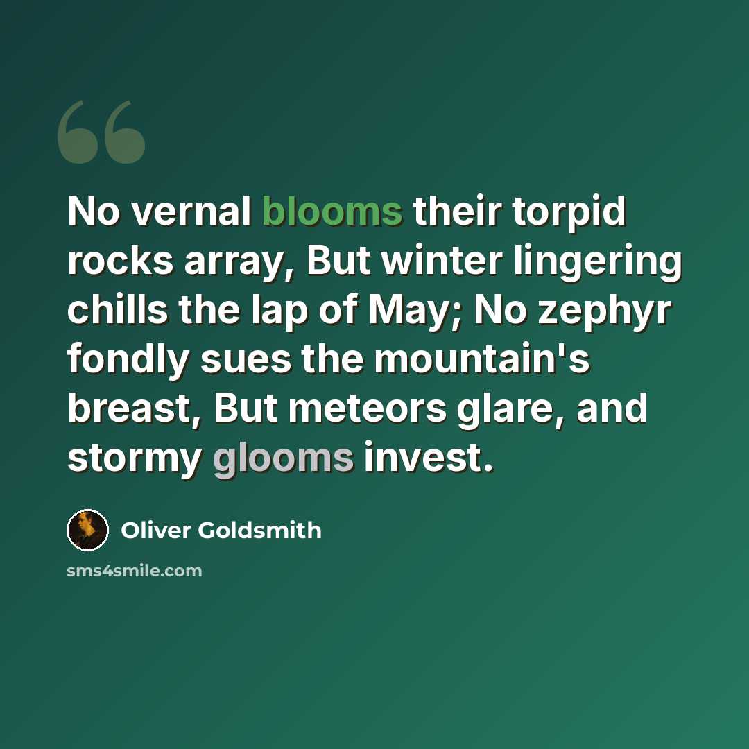 “No vernal blooms their torpid rocks array, But winter lingering chills the lap of May; No zephyr fondly sues the mountain's breast, But meteors glare, and stormy glooms invest.” quote by Oliver Goldsmith