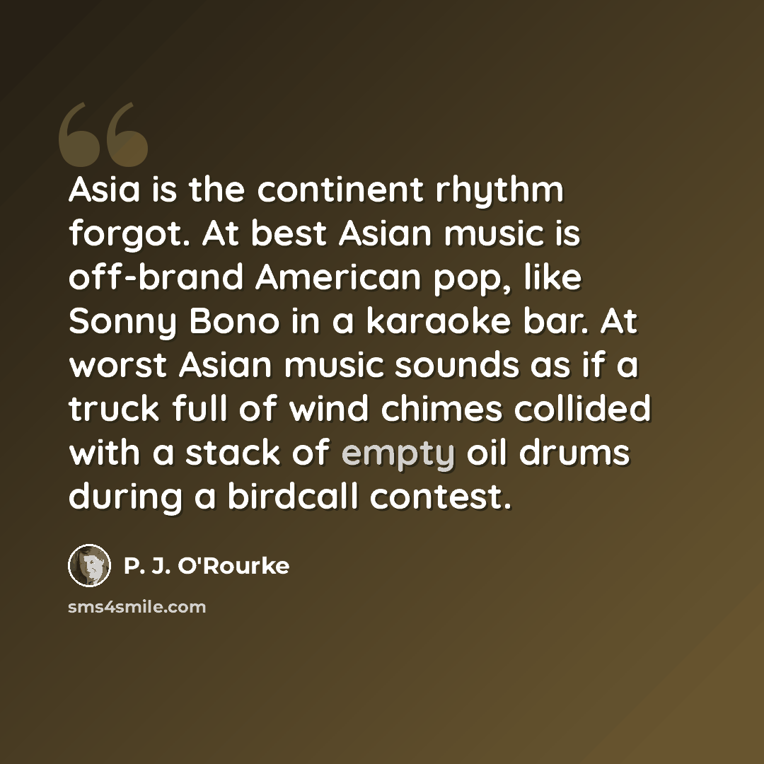“Asia is the continent rhythm forgot. At best Asian music is off-brand American pop, like Sonny Bono in a karaoke bar. At worst Asian music sounds as if a truck full of wind chimes collided with a stack of empty oil drums during a birdcall contest.” quote by P. J. O'Rourke