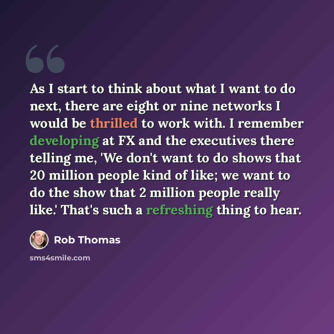 “As I start to think about what I want to do next, there are eight or nine networks I would be thrilled to work with. I remember developing at FX and the executives there telling me, 'We don't want to do shows that 20 million people kind of like; we want to do the show that 2 million people really…” quote by Rob Thomas