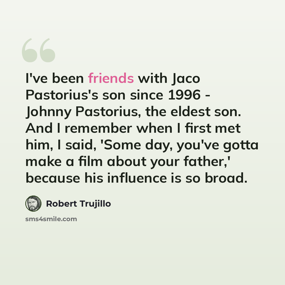 “I've been friends with Jaco Pastorius's son since 1996 - Johnny Pastorius, the eldest son. And I remember when I first met him, I said, 'Some day, you've gotta make a film about your father,' because his influence is so broad.” quote by Robert Trujillo