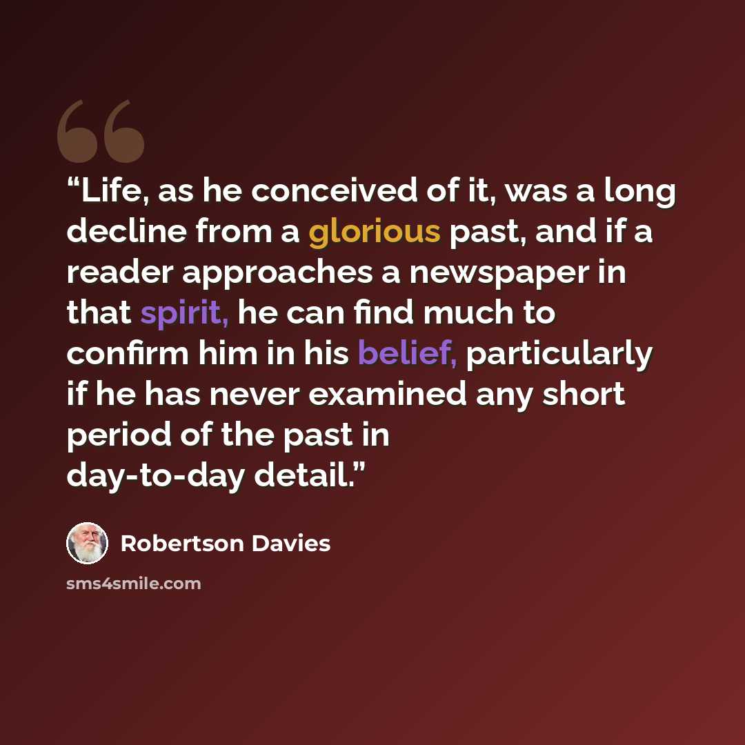 “Life, as he conceived of it, was a long decline from a glorious past, and if a reader approaches a newspaper in that spirit, he can find much to confirm him in his belief, particularly if he has never examined any short period of the past in day-to-day detail.” quote by Robertson Davies