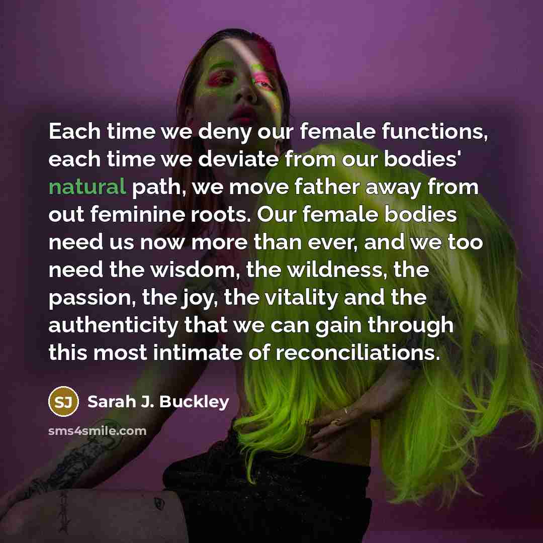 “Each time we deny our female functions, each time we deviate from our bodies' natural path, we move father away from out feminine roots. Our female bodies need us now more than ever, and we too need the wisdom, the wildness, the passion, the joy, the vitality and the authenticity that we can gain…” quote by Sarah J. Buckley