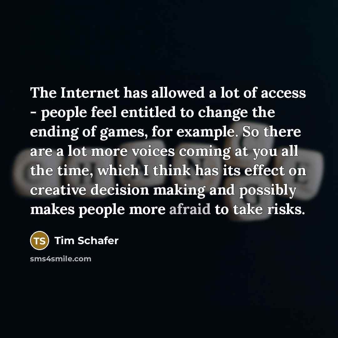 “The Internet has allowed a lot of access - people feel entitled to change the ending of games, for example. So there are a lot more voices coming at you all the time, which I think has its effect on creative decision making and possibly makes people more afraid to take risks.” quote by Tim Schafer