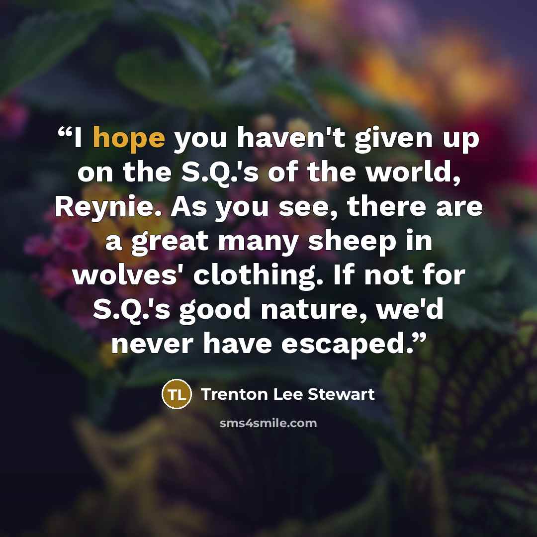 “I hope you haven't given up on the S.Q.'s of the world, Reynie. As you see, there are a great many sheep in wolves' clothing. If not for S.Q.'s good nature, we'd never have escaped.” quote by Trenton Lee Stewart