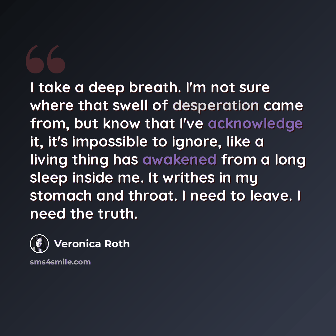 “I take a deep breath. I'm not sure where that swell of desperation came from, but know that I've acknowledge it, it's impossible to ignore, like a living thing has awakened from a long sleep inside me. It writhes in my stomach and throat. I need to leave. I need the truth.” quote by Veronica Roth