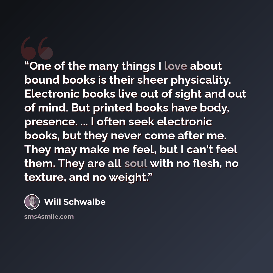 “One of the many things I love about bound books is their sheer physicality. Electronic books live out of sight and out of mind. But printed books have body, presence. ... I often seek electronic books, but they never come after me. They may make me feel, but I can't feel them. They are all soul…” quote by Will Schwalbe