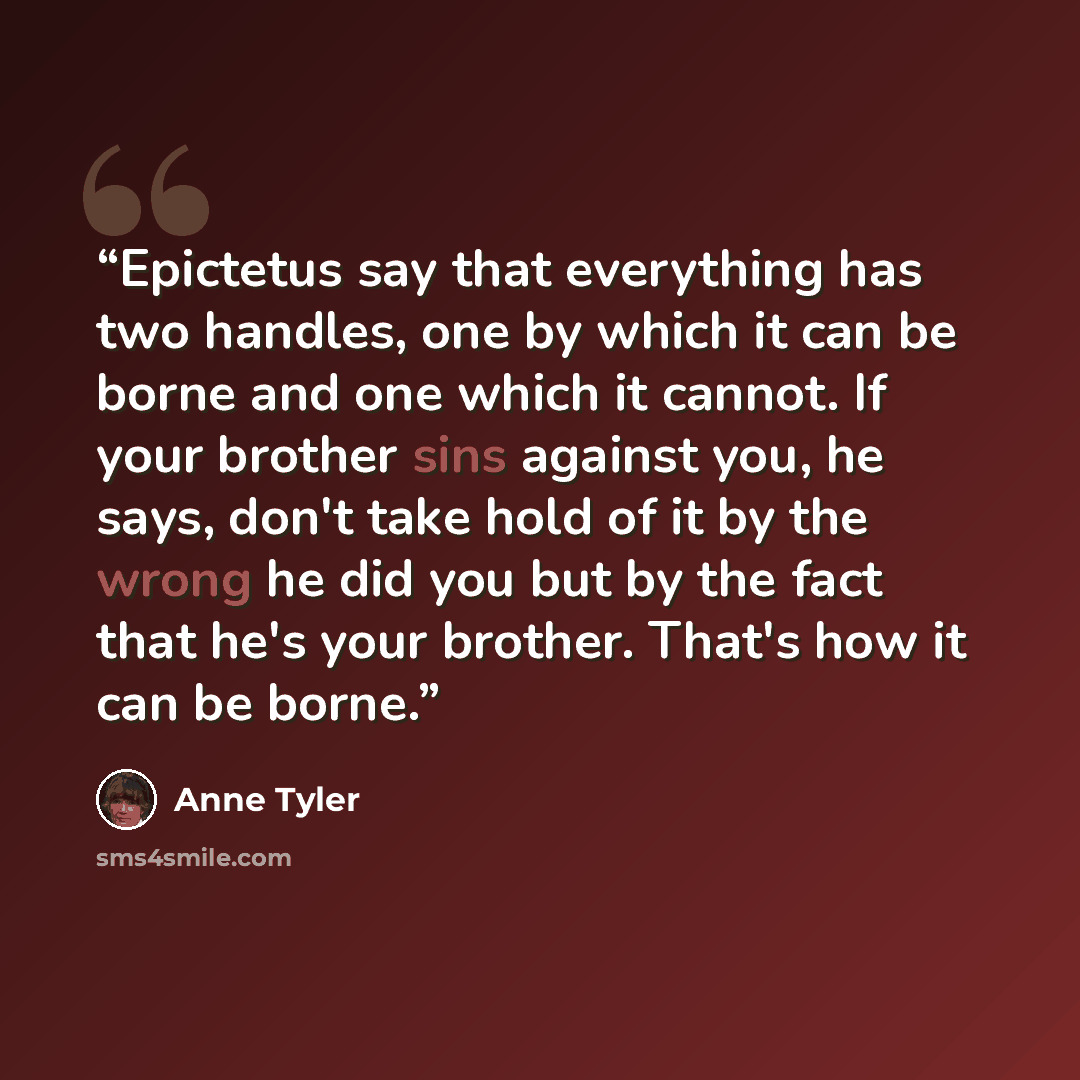 “Epictetus say that everything has two handles, one by which it can be borne and one which it cannot. If your brother sins against you, he says, don't take hold of it by the wrong he did you but by the fact that he's your brother. That's how it can be borne.” quote by Anne Tyler