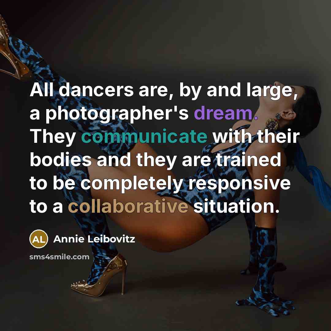 “All dancers are, by and large, a photographer's dream. They communicate with their bodies and they are trained to be completely responsive to a collaborative situation.” quote by Annie Leibovitz