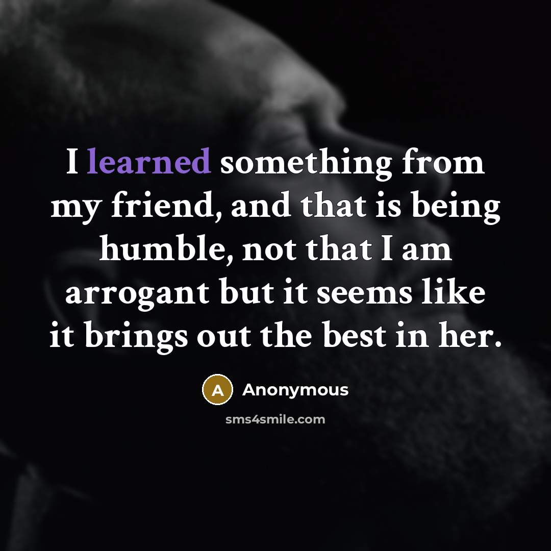 “I learned something from my friend, and that is being humble, not that I am arrogant but it seems like it brings out the best in her.” quote by Anonymous