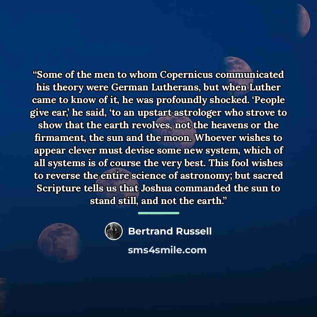 “Some of the men to whom Copernicus communicated his theory were German Lutherans, but when Luther came to know of it, he was profoundly shocked. ‘People give ear,’ he said, ‘to an upstart astrologer who strove to show that the earth revolves, not the heavens or the firmament, the sun and the moon…” quote by Bertrand Russell
