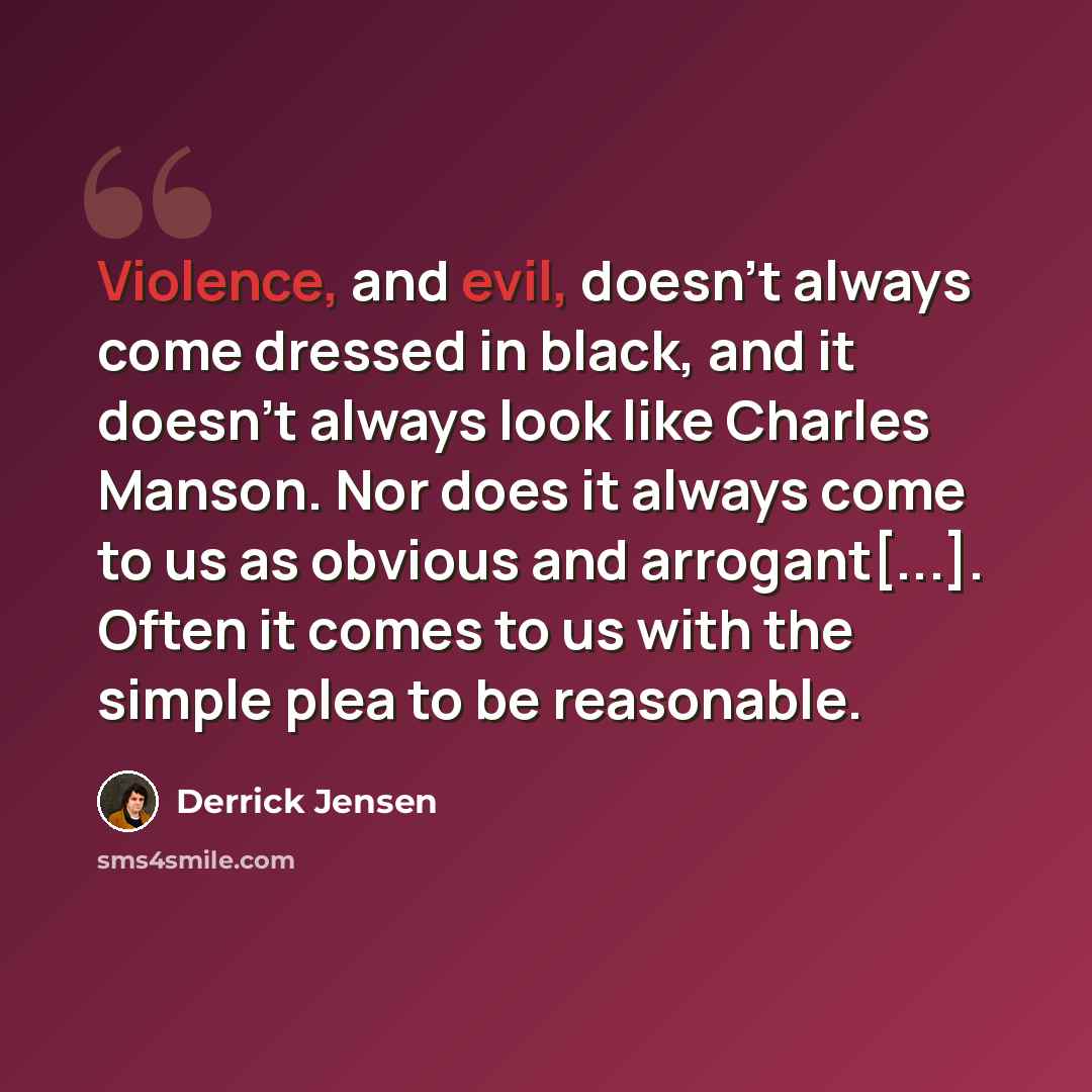“Violence, and evil, doesn't always come dressed in black, and it doesn't always look like Charles Manson. Nor does it always come to us as obvious and arrogant[...]. Often it comes to us with the simple plea to be reasonable.” quote by Derrick Jensen