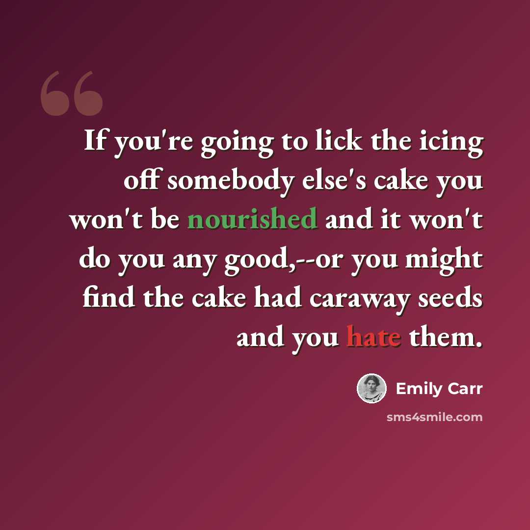 “If you're going to lick the icing off somebody else's cake you won't be nourished and it won't do you any good,--or you might find the cake had caraway seeds and you hate them.” quote by Emily Carr