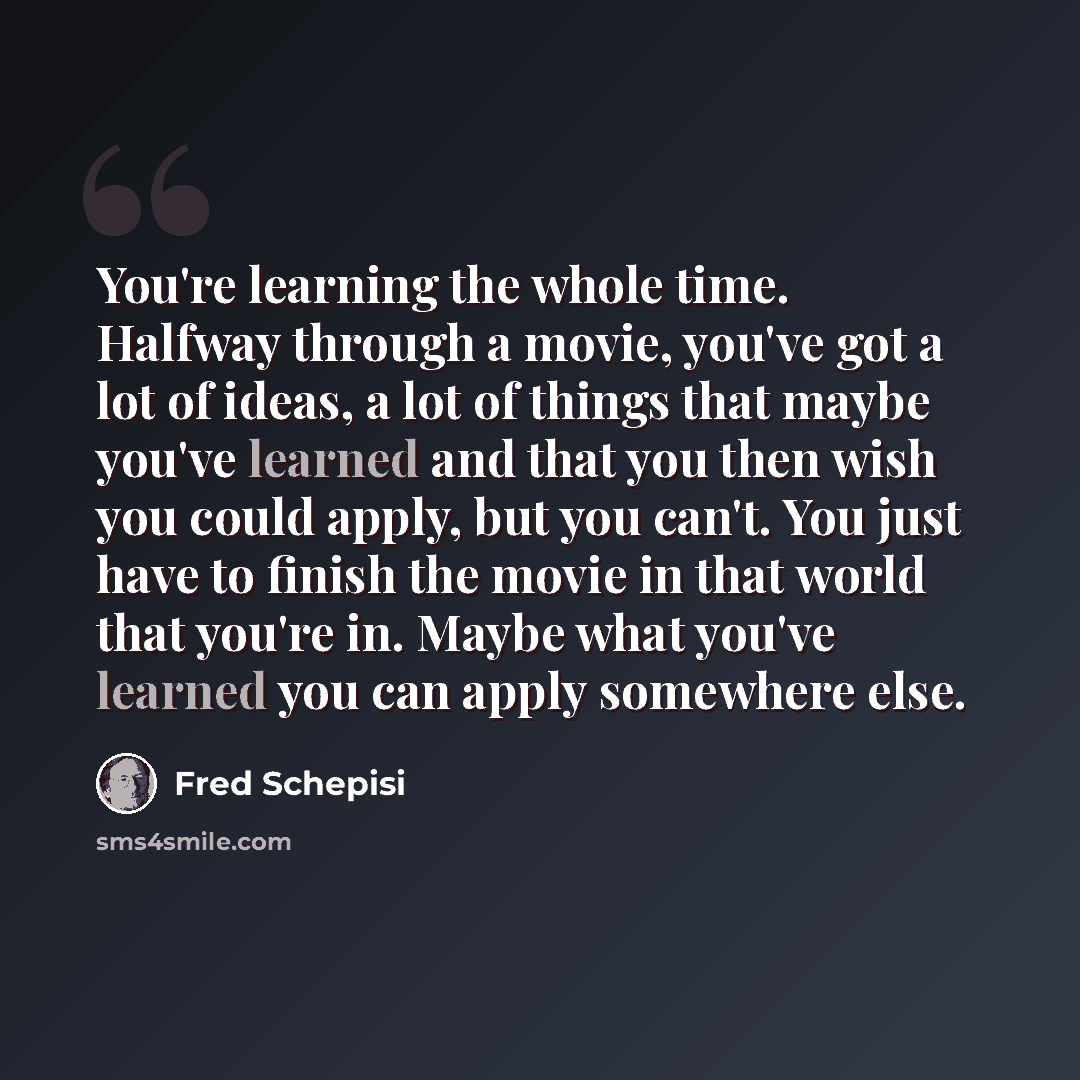 “You're learning the whole time. Halfway through a movie, you've got a lot of ideas, a lot of things that maybe you've learned and that you then wish you could apply, but you can't. You just have to finish the movie in that world that you're in. Maybe what you've learned you can apply somewhere else.” quote by Fred Schepisi