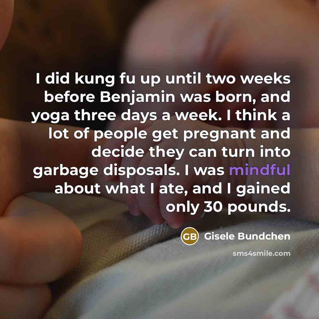 “I did kung fu up until two weeks before Benjamin was born, and yoga three days a week. I think a lot of people get pregnant and decide they can turn into garbage disposals. I was mindful about what I ate, and I gained only 30 pounds.” quote by Gisele Bundchen