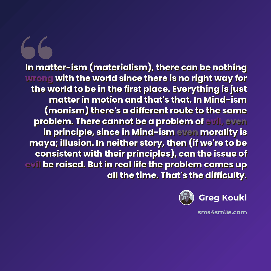 “In matter-ism (materialism), there can be nothing wrong with the world since there is no right way for the world to be in the first place. Everything is just matter in motion and that's that. In Mind-ism (monism) there's a different route to the same problem. There cannot be a problem of evil…” quote by Greg Koukl