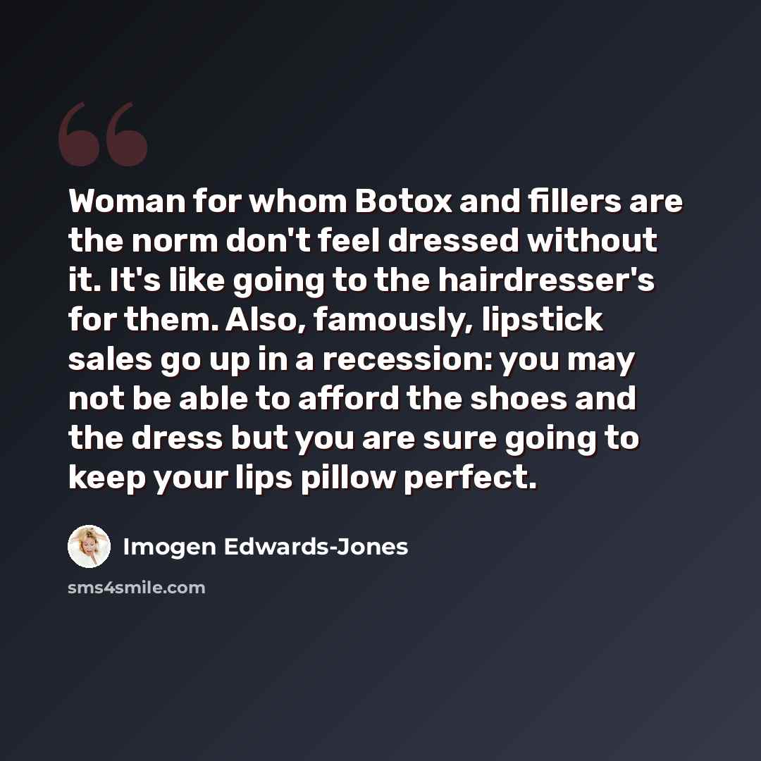 “Woman for whom Botox and fillers are the norm don't feel dressed without it. It's like going to the hairdresser's for them. Also, famously, lipstick sales go up in a recession: you may not be able to afford the shoes and the dress but you are sure going to keep your lips pillow perfect.” quote by Imogen Edwards-Jones