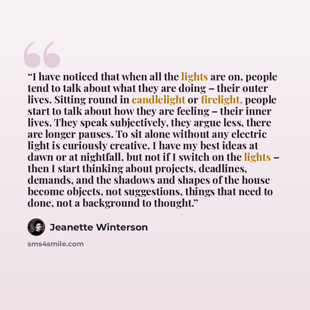“I have noticed that when all the lights are on, people tend to talk about what they are doing – their outer lives. Sitting round in candlelight or firelight, people start to talk about how they are feeling – their inner lives. They speak subjectively, they argue less, there are longer pauses. To…” quote by Jeanette Winterson
