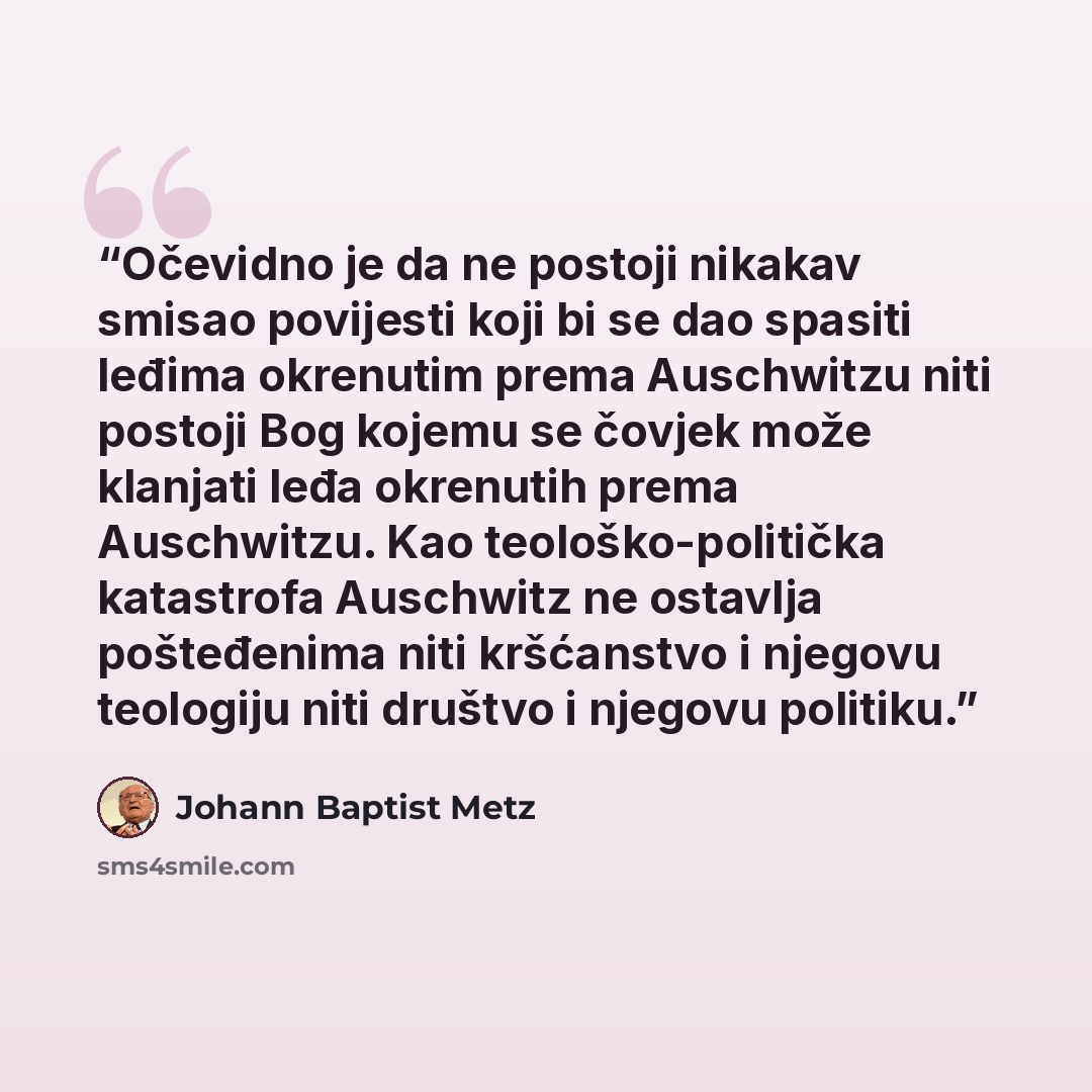 “Očevidno je da ne postoji nikakav smisao povijesti koji bi se dao spasiti leđima okrenutim prema Auschwitzu niti postoji Bog kojemu se čovjek može klanjati leđa okrenutih prema Auschwitzu. Kao teološko-politička katastrofa Auschwitz ne ostavlja pošteđenima niti kršćanstvo i njegovu teologiju niti…” quote by Johann Baptist Metz