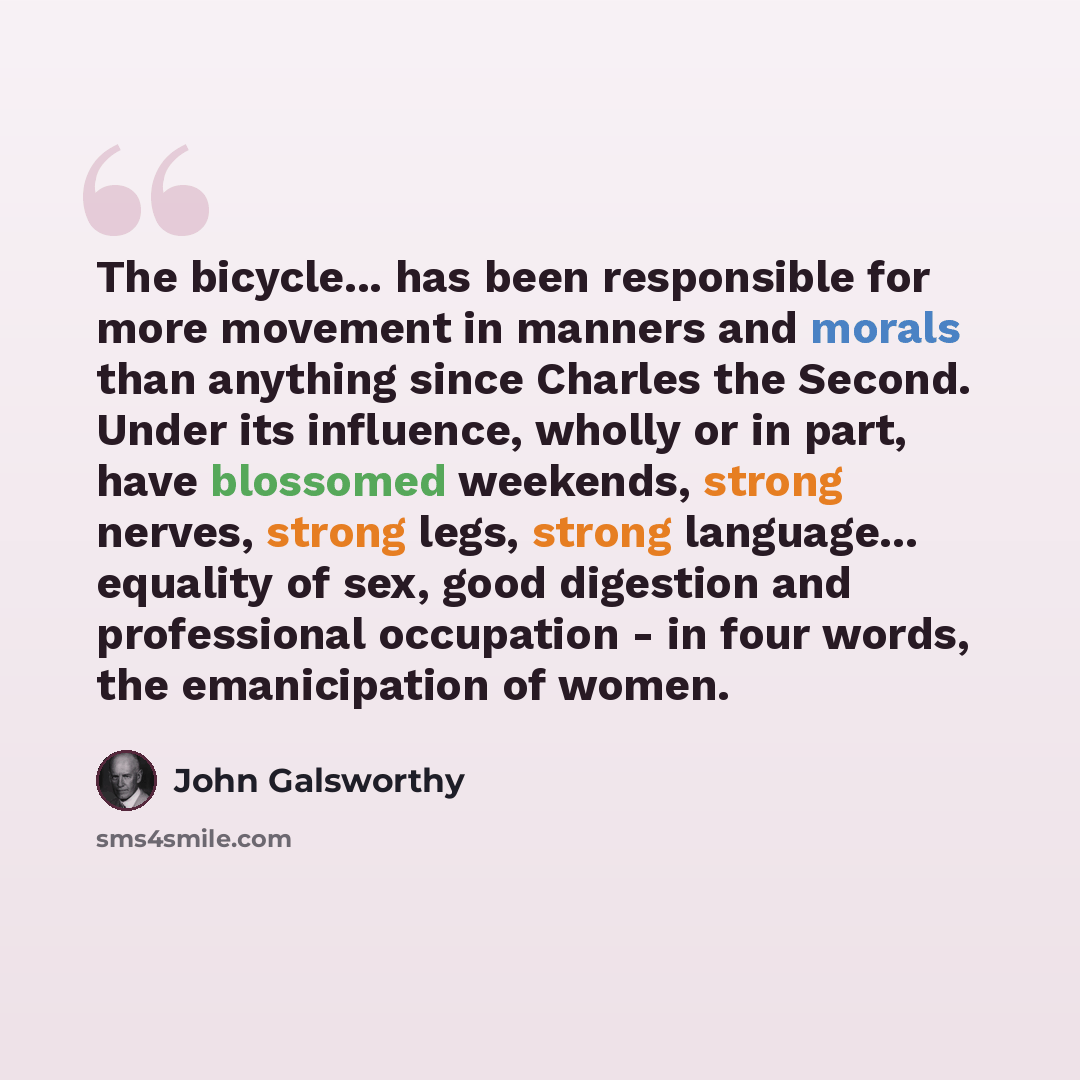 “The bicycle... has been responsible for more movement in manners and morals than anything since Charles the Second. Under its influence, wholly or in part, have blossomed weekends, strong nerves, strong legs, strong language... equality of sex, good digestion and professional occupation - in four…” quote by John Galsworthy