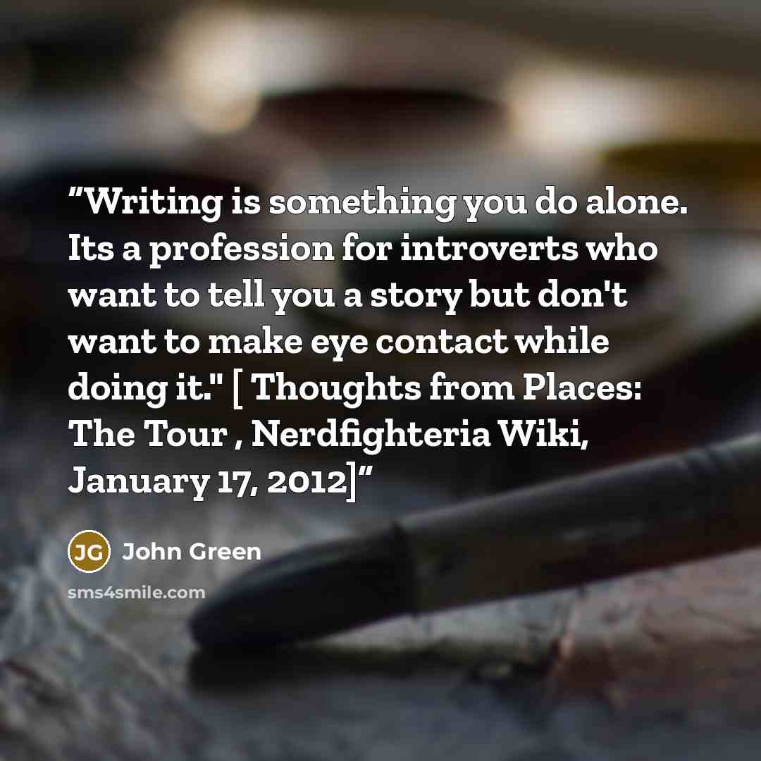 “Writing is something you do alone. Its a profession for introverts who want to tell you a story but don't want to make eye contact while doing it." [ Thoughts from Places: The Tour , Nerdfighteria Wiki, January 17, 2012]” quote by John Green