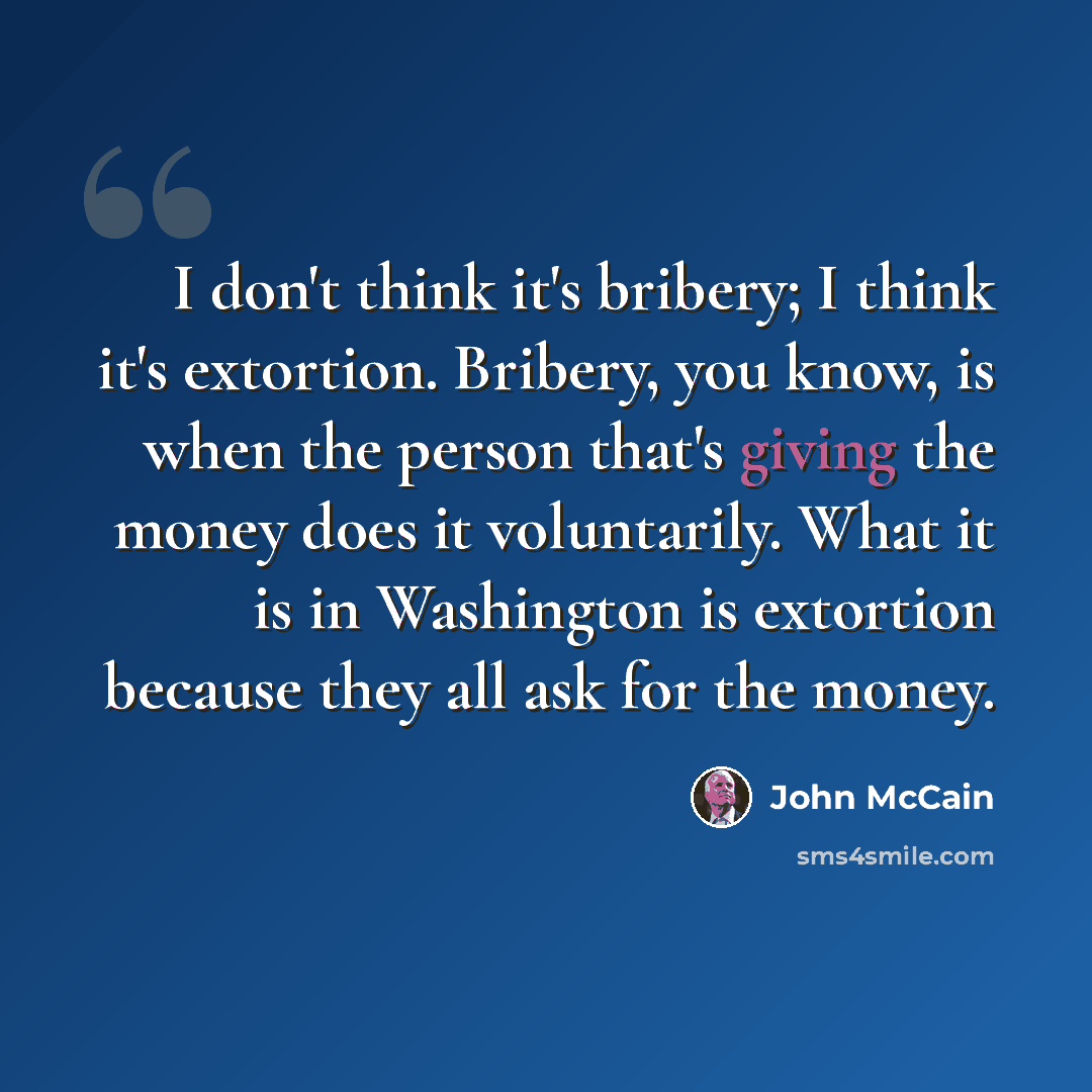 “I don't think it's bribery; I think it's extortion. Bribery, you know, is when the person that's giving the money does it voluntarily. What it is in Washington is extortion because they all ask for the money.” quote by John McCain