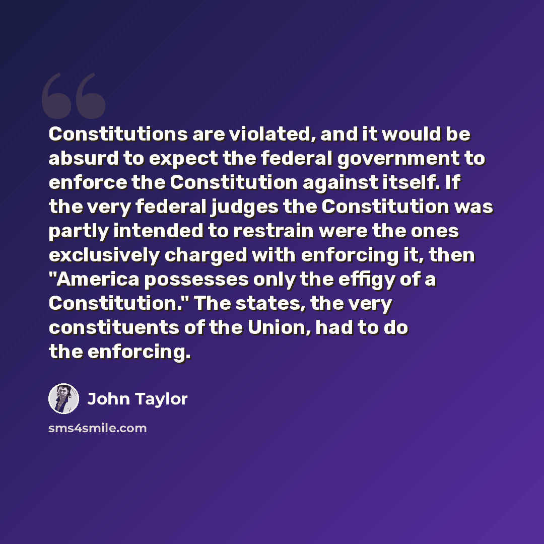 “Constitutions are violated, and it would be absurd to expect the federal government to enforce the Constitution against itself. If the very federal judges the Constitution was partly intended to restrain were the ones exclusively charged with enforcing it, then "America possesses only the effigy…” quote by John Taylor