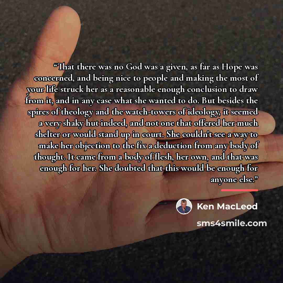 “That there was no God was a given, as far as Hope was concerned, and being nice to people and making the most of your life struck her as a reasonable enough conclusion to draw from it, and in any case what she wanted to do. But besides the spires of theology and the watch-towers of ideology, it…” quote by Ken MacLeod