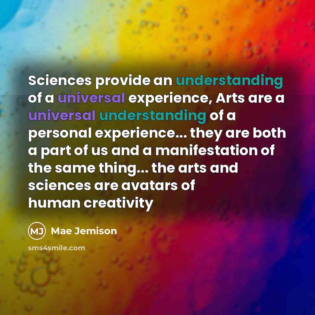 “Sciences provide an understanding of a universal experience, Arts are a universal understanding of a personal experience... they are both a part of us and a manifestation of the same thing... the arts and sciences are avatars of human creativity” quote by Mae Jemison