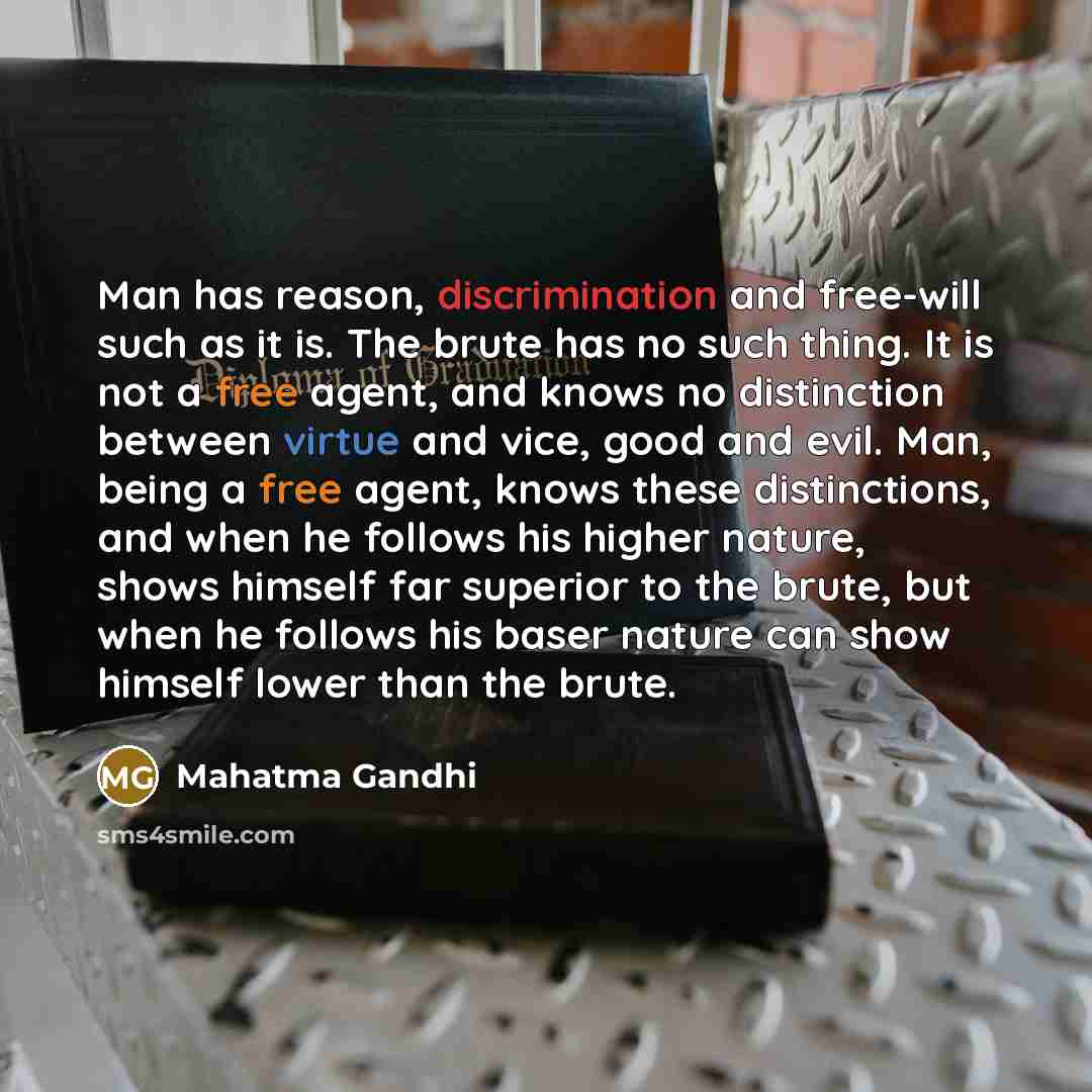 “Man has reason, discrimination and free-will such as it is. The brute has no such thing. It is not a free agent, and knows no distinction between virtue and vice, good and evil. Man, being a free agent, knows these distinctions, and when he follows his higher nature, shows himself far superior to…” quote by Mahatma Gandhi