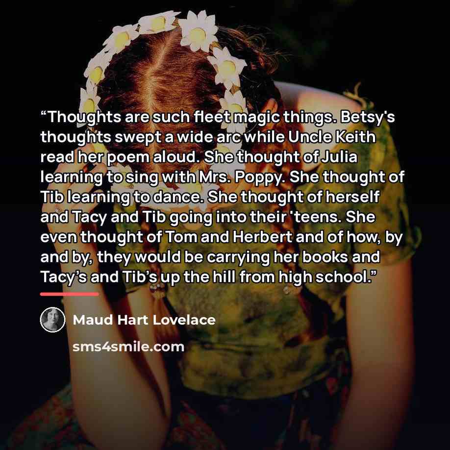 “Thoughts are such fleet magic things. Betsy's thoughts swept a wide arc while Uncle Keith read her poem aloud. She thought of Julia learning to sing with Mrs. Poppy. She thought of Tib learning to dance. She thought of herself and Tacy and Tib going into their 'teens. She even thought of Tom and…” quote by Maud Hart Lovelace