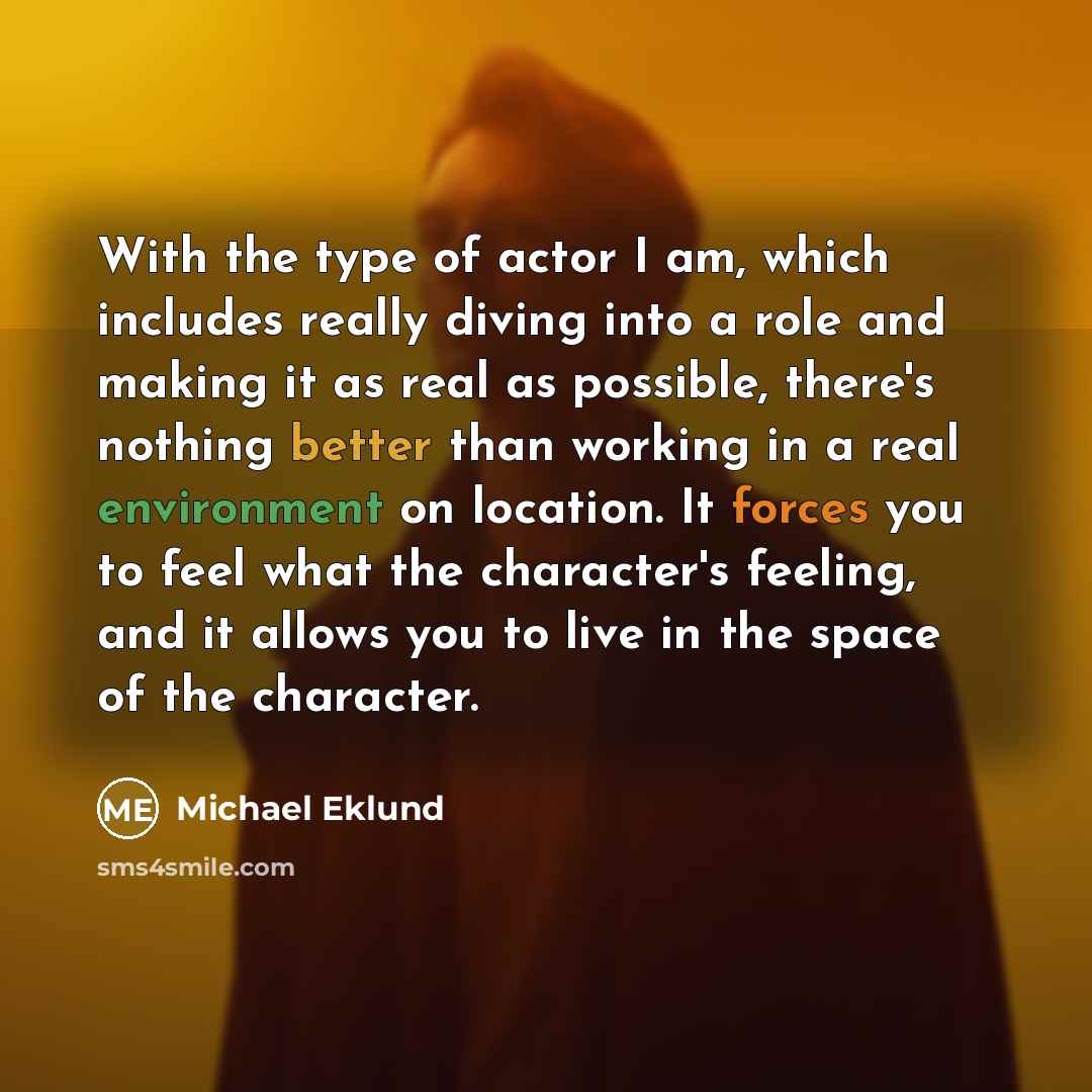 “With the type of actor I am, which includes really diving into a role and making it as real as possible, there's nothing better than working in a real environment on location. It forces you to feel what the character's feeling, and it allows you to live in the space of the character.” quote by Michael Eklund
