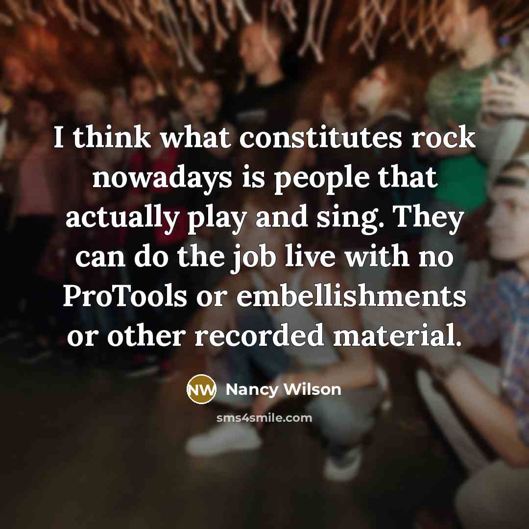 “I think what constitutes rock nowadays is people that actually play and sing. They can do the job live with no ProTools or embellishments or other recorded material.” quote by Nancy Wilson