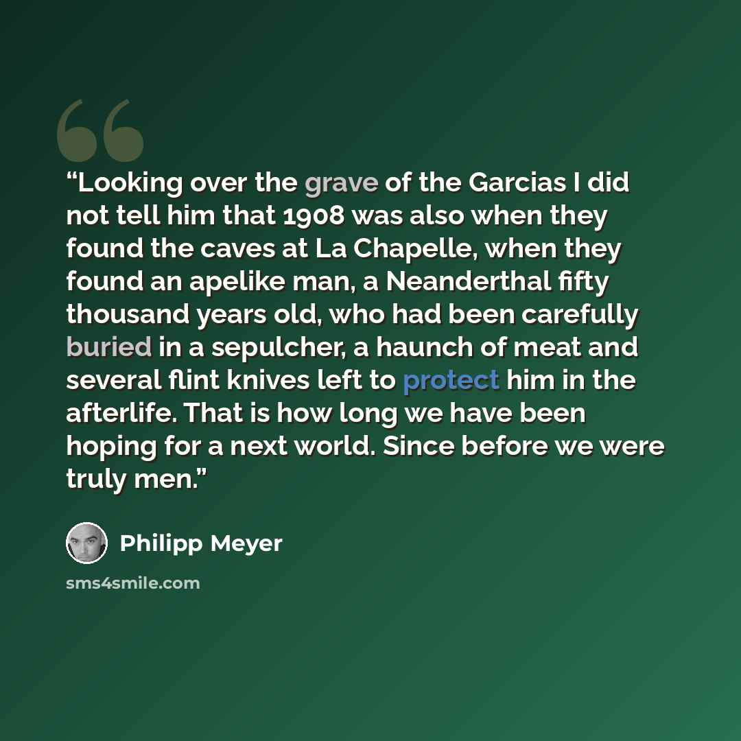 “Looking over the grave of the Garcias I did not tell him that 1908 was also when they found the caves at La Chapelle, when they found an apelike man, a Neanderthal fifty thousand years old, who had been carefully buried in a sepulcher, a haunch of meat and several flint knives left to protect him…” quote by Philipp Meyer