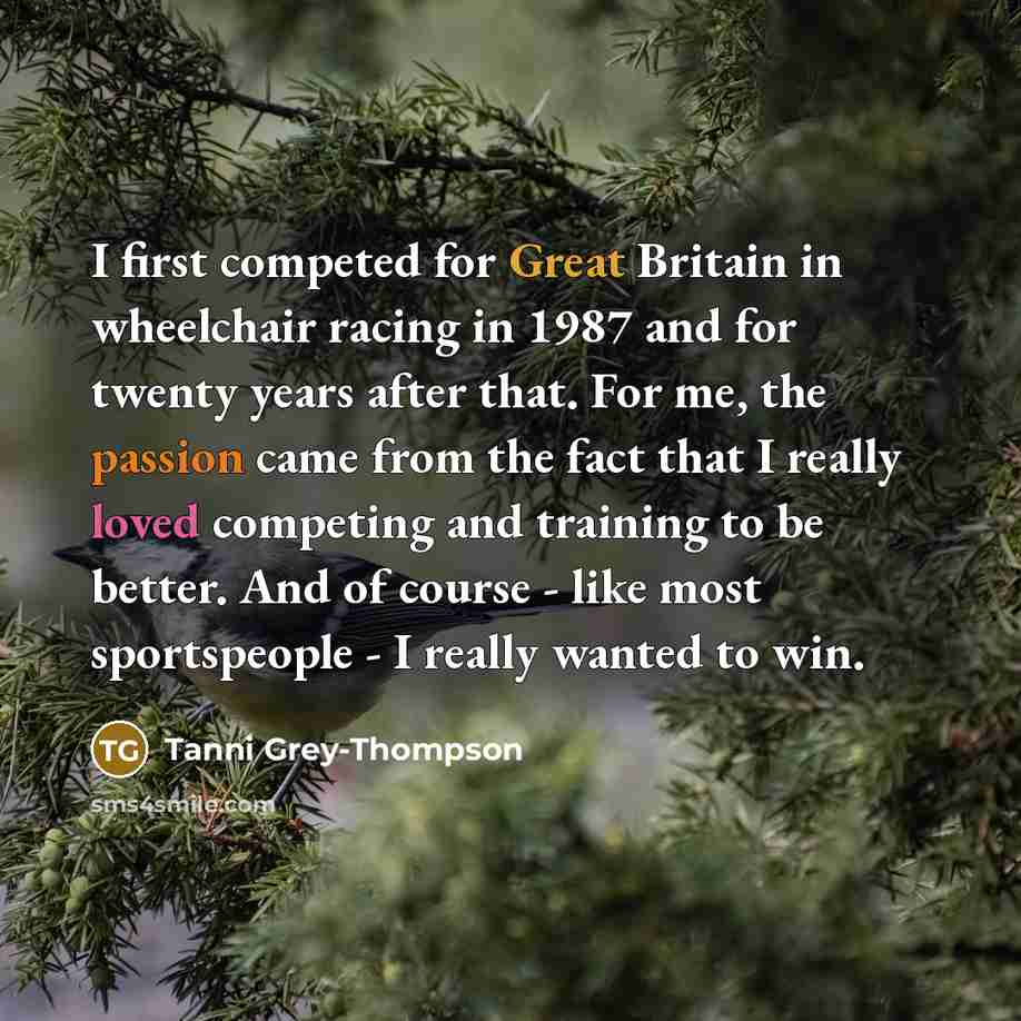 “I first competed for Great Britain in wheelchair racing in 1987 and for twenty years after that. For me, the passion came from the fact that I really loved competing and training to be better. And of course - like most sportspeople - I really wanted to win.” quote by Tanni Grey-Thompson