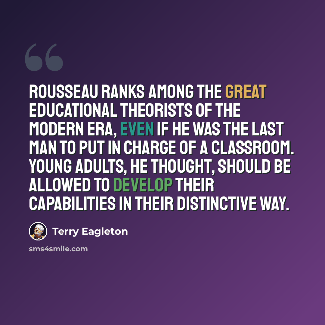 “Rousseau ranks among the great educational theorists of the modern era, even if he was the last man to put in charge of a classroom. Young adults, he thought, should be allowed to develop their capabilities in their distinctive way.” quote by Terry Eagleton