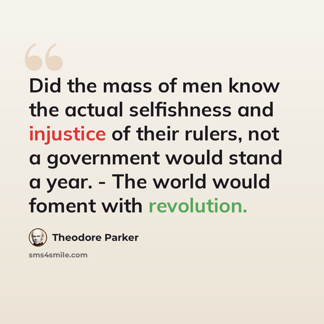 “Did the mass of men know the actual selfishness and injustice of their rulers, not a government would stand a year. - The world would foment with revolution.” quote by Theodore Parker