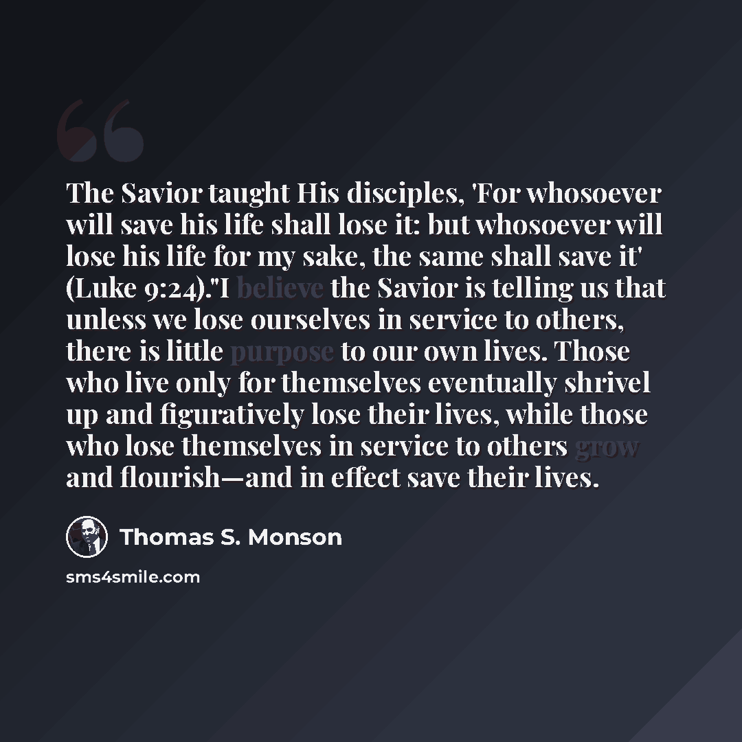 “The Savior taught His disciples, 'For whosoever will save his life shall lose it: but whosoever will lose his life for my sake, the same shall save it' (Luke 9:24)."I believe the Savior is telling us that unless we lose ourselves in service to others, there is little purpose to our own lives…” quote by Thomas S. Monson