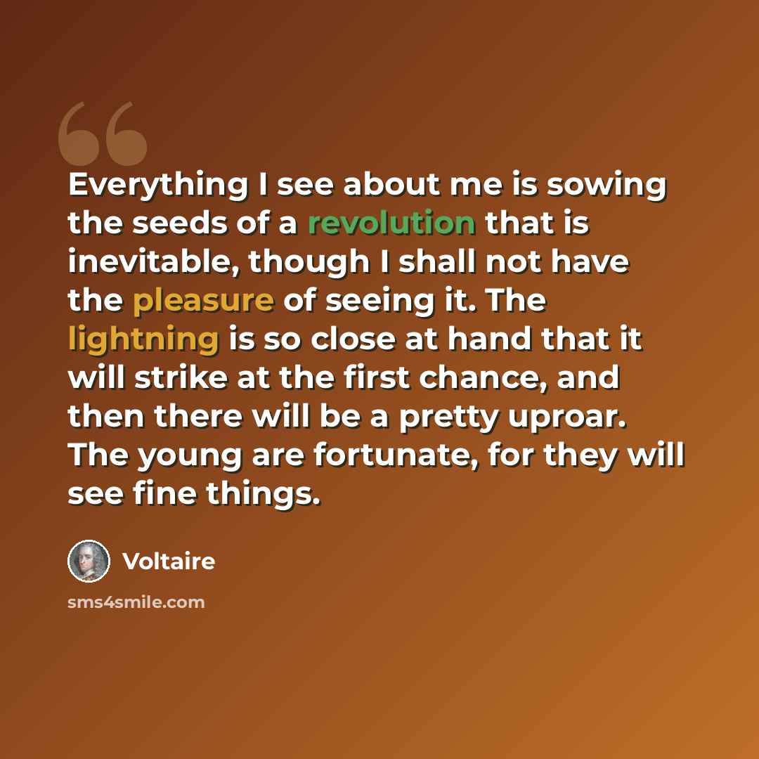“Everything I see about me is sowing the seeds of a revolution that is inevitable, though I shall not have the pleasure of seeing it. The lightning is so close at hand that it will strike at the first chance, and then there will be a pretty uproar. The young are fortunate, for they will see fine…” quote by Voltaire