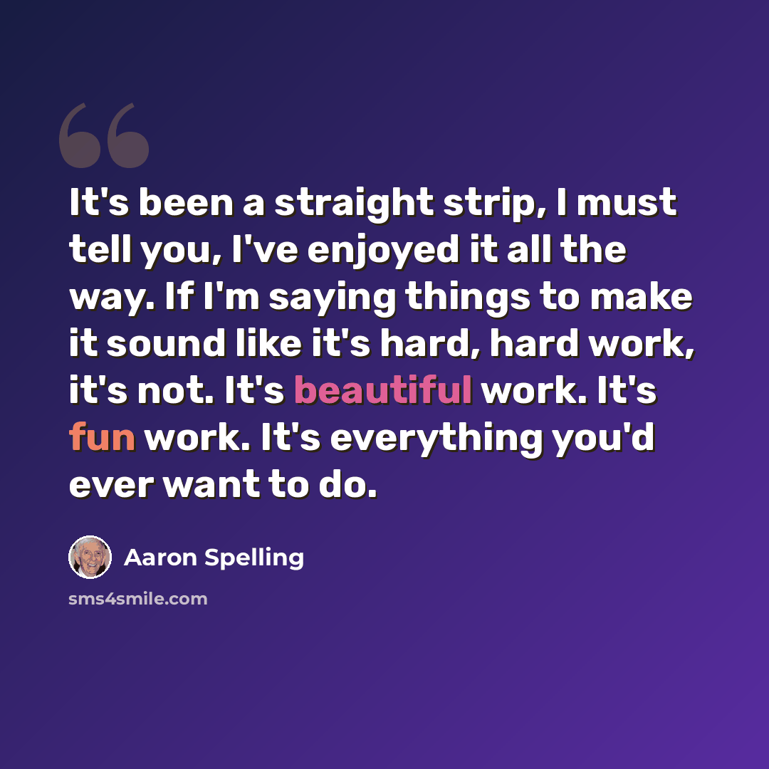 “It's been a straight strip, I must tell you, I've enjoyed it all the way. If I'm saying things to make it sound like it's hard, hard work, it's not. It's beautiful work. It's fun work. It's everything you'd ever want to do.” quote by Aaron Spelling