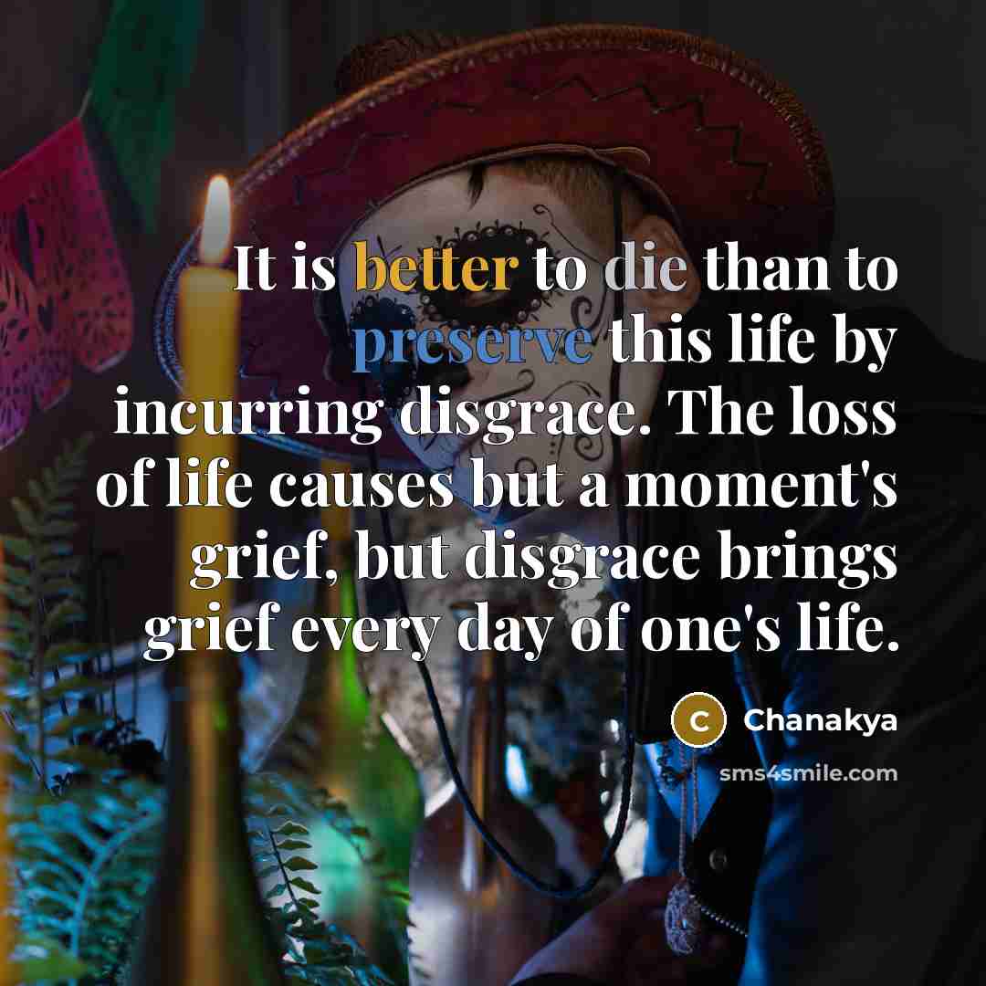 “It is better to die than to preserve this life by incurring disgrace. The loss of life causes but a moment's grief, but disgrace brings grief every day of one's life.” quote by Chanakya