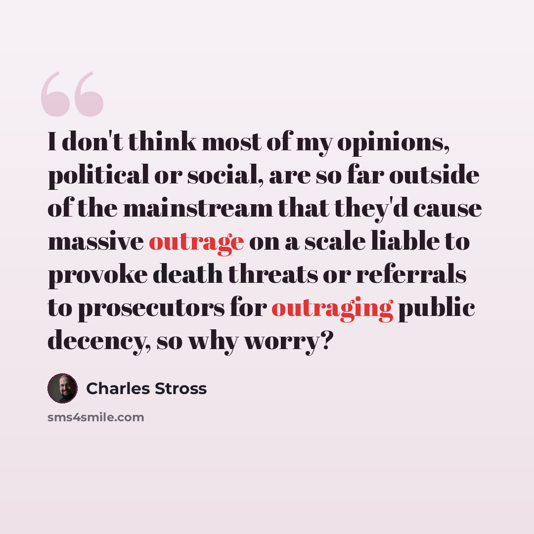“I don't think most of my opinions, political or social, are so far outside of the mainstream that they'd cause massive outrage on a scale liable to provoke death threats or referrals to prosecutors for outraging public decency, so why worry?” quote by Charles Stross
