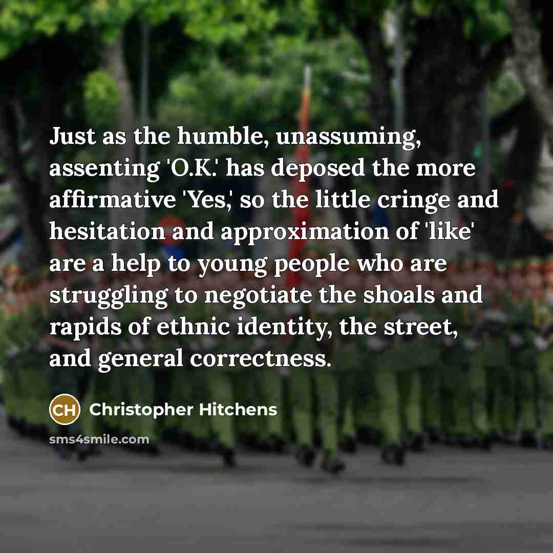 “Just as the humble, unassuming, assenting 'O.K.' has deposed the more affirmative 'Yes,' so the little cringe and hesitation and approximation of 'like' are a help to young people who are struggling to negotiate the shoals and rapids of ethnic identity, the street, and general correctness.” quote by Christopher Hitchens